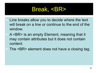 31
Break, <BR>
 Line breaks allow you to decide where the text
will break on a line or continue to the end of the
window.
 A <BR> is an empty Element, meaning that it
may contain attributes but it does not contain
content.
 The <BR> element does not have a closing tag.
 