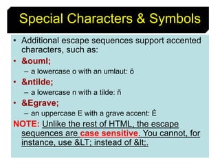 44
• Additional escape sequences support accented
characters, such as:
• &ouml;
– a lowercase o with an umlaut: ö
• &ntilde;
– a lowercase n with a tilde: ñ
• &Egrave;
– an uppercase E with a grave accent: È
NOTE: Unlike the rest of HTML, the escape
sequences are case sensitive. You cannot, for
instance, use &LT; instead of &lt;.
Special Characters & Symbols
 