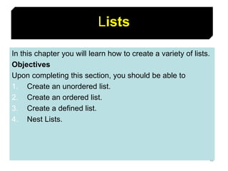 47
Lists
In this chapter you will learn how to create a variety of lists.
Objectives
Upon completing this section, you should be able to
1. Create an unordered list.
2. Create an ordered list.
3. Create a defined list.
4. Nest Lists.
 