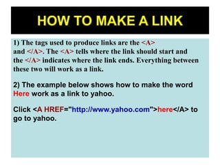65
HOW TO MAKE A LINK
1) The tags used to produce links are the <A>
and </A>. The <A> tells where the link should start and
the </A> indicates where the link ends. Everything between
these two will work as a link.
2) The example below shows how to make the word
Here work as a link to yahoo.
Click <A HREF="http://www.yahoo.com">here</A> to
go to yahoo.
 