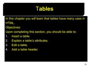 73
Tables
In this chapter you will learn that tables have many uses in
HTML.
Objectives:
Upon completing this section, you should be able to:
1. Insert a table.
2. Explain a table’s attributes.
3. Edit a table.
4. Add a table header.
 