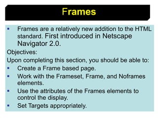 88
Frames
 Frames are a relatively new addition to the HTML
standard. First introduced in Netscape
Navigator 2.0.
Objectives:
Upon completing this section, you should be able to:
 Create a Frame based page.
 Work with the Frameset, Frame, and Noframes
elements.
 Use the attributes of the Frames elements to
control the display.
 Set Targets appropriately.
 