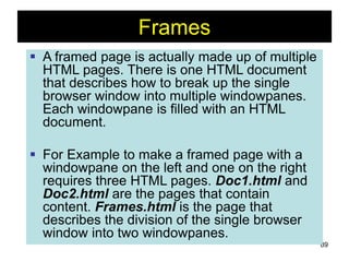 89
Frames
 A framed page is actually made up of multiple
HTML pages. There is one HTML document
that describes how to break up the single
browser window into multiple windowpanes.
Each windowpane is filled with an HTML
document.
 For Example to make a framed page with a
windowpane on the left and one on the right
requires three HTML pages. Doc1.html and
Doc2.html are the pages that contain
content. Frames.html is the page that
describes the division of the single browser
window into two windowpanes.
 