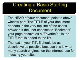 10
Creating a Basic Starting
Document
 The HEAD of your document point to above
window part. The TITLE of your document
appears in the very top line of the user’s
browser. If the user chooses to “Bookmark”
your page or save as a “Favorite”; it is the
TITLE that is added to the list.
 The text in your TITLE should be as
descriptive as possible because this is what
many search engines, on the internet, use for
indexing your site.
 