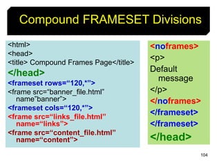 104
Compound FRAMESET Divisions
<html>
<head>
<title> Compound Frames Page</title>
</head>
<frameset rows=“120,*”>
<frame src=“banner_file.html”
name”banner”>
<frameset cols=“120,*”>
<frame src=“links_file.html”
name=“links”>
<frame src=“content_file.html”
name=“content”>
<noframes>
<p>
Default
message
</p>
</noframes>
</frameset>
</frameset>
</head>
 