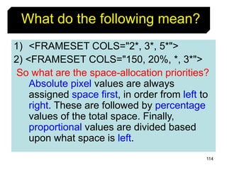 114
1) <FRAMESET COLS="2*, 3*, 5*">
2) <FRAMESET COLS="150, 20%, *, 3*">
So what are the space-allocation priorities?
Absolute pixel values are always
assigned space first, in order from left to
right. These are followed by percentage
values of the total space. Finally,
proportional values are divided based
upon what space is left.
What do the following mean?
 