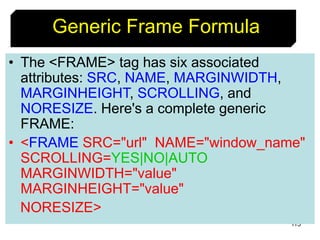 115
• The <FRAME> tag has six associated
attributes: SRC, NAME, MARGINWIDTH,
MARGINHEIGHT, SCROLLING, and
NORESIZE. Here's a complete generic
FRAME:
• <FRAME SRC="url" NAME="window_name"
SCROLLING=YES|NO|AUTO
MARGINWIDTH="value"
MARGINHEIGHT="value"
NORESIZE>
Generic Frame Formula
 