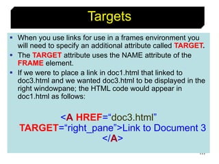 117
Targets
 When you use links for use in a frames environment you
will need to specify an additional attribute called TARGET.
 The TARGET attribute uses the NAME attribute of the
FRAME element.
 If we were to place a link in doc1.html that linked to
doc3.html and we wanted doc3.html to be displayed in the
right windowpane; the HTML code would appear in
doc1.html as follows:
<A HREF=“doc3.html”
TARGET=“right_pane”>Link to Document 3
</A>
 