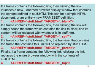 119
If a frame contains the following link, then clicking the link
launches a new, unnamed browser display window that contains
the content defined in stuff.HTM. This can be a simple HTML
document, or an entirely new FRAMESET definition.
1. <A HREF="stuff.html" TARGET="_blank">
If a frame contains the following link, then clicking the link will
simply cause the frame which contains the link to clear, and its
content will be replaced with whatever is in stuff.htm.
2. <A HREF="stuff.html" TARGET="_self">
If a frame contains the following link, the frameset that contains
the frame that contains this link will be replaced by stuff.HTM.
3. <A HREF="stuff.html" TARGET="_parent">
Finally, if a frame contains the following link, clicking the link
replaces the entire browser window with the contents of
stuff.HTM.
4. <A HREF="stuff.html" TARGET="_top">
 