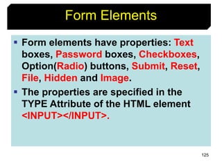 125
Form Elements
 Form elements have properties: Text
boxes, Password boxes, Checkboxes,
Option(Radio) buttons, Submit, Reset,
File, Hidden and Image.
 The properties are specified in the
TYPE Attribute of the HTML element
<INPUT></INPUT>.
 