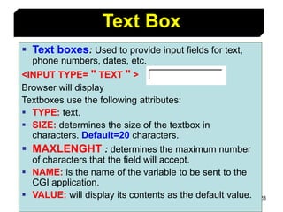 128
Text Box
 Text boxes: Used to provide input fields for text,
phone numbers, dates, etc.
<INPUT TYPE= " TEXT " >
Browser will display
Textboxes use the following attributes:
 TYPE: text.
 SIZE: determines the size of the textbox in
characters. Default=20 characters.
 MAXLENGHT : determines the maximum number
of characters that the field will accept.
 NAME: is the name of the variable to be sent to the
CGI application.
 VALUE: will display its contents as the default value.
 
