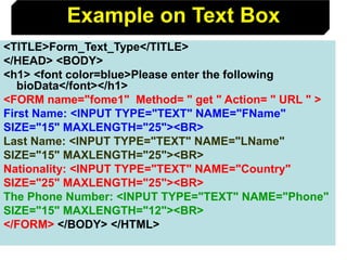 129
<TITLE>Form_Text_Type</TITLE>
</HEAD> <BODY>
<h1> <font color=blue>Please enter the following
bioData</font></h1>
<FORM name="fome1" Method= " get " Action= " URL " >
First Name: <INPUT TYPE="TEXT" NAME="FName"
SIZE="15" MAXLENGTH="25"><BR>
Last Name: <INPUT TYPE="TEXT" NAME="LName"
SIZE="15" MAXLENGTH="25"><BR>
Nationality: <INPUT TYPE="TEXT" NAME="Country"
SIZE="25" MAXLENGTH="25"><BR>
The Phone Number: <INPUT TYPE="TEXT" NAME="Phone"
SIZE="15" MAXLENGTH="12"><BR>
</FORM> </BODY> </HTML>
Example on Text Box
 