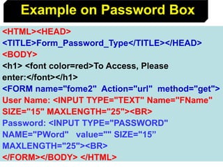132
<HTML><HEAD>
<TITLE>Form_Password_Type</TITLE></HEAD>
<BODY>
<h1> <font color=red>To Access, Please
enter:</font></h1>
<FORM name="fome2" Action="url" method="get">
User Name: <INPUT TYPE="TEXT" Name="FName"
SIZE="15" MAXLENGTH="25"><BR>
Password: <INPUT TYPE="PASSWORD"
NAME="PWord" value="" SIZE="15”
MAXLENGTH="25"><BR>
</FORM></BODY> </HTML>
Example on Password Box
 
