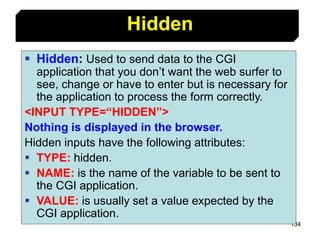 134
 Hidden: Used to send data to the CGI
application that you don’t want the web surfer to
see, change or have to enter but is necessary for
the application to process the form correctly.
<INPUT TYPE=“HIDDEN”>
Nothing is displayed in the browser.
Hidden inputs have the following attributes:
 TYPE: hidden.
 NAME: is the name of the variable to be sent to
the CGI application.
 VALUE: is usually set a value expected by the
CGI application.
Hidden
 
