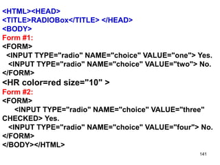 141
<HTML><HEAD>
<TITLE>RADIOBox</TITLE> </HEAD>
<BODY>
Form #1:
<FORM>
<INPUT TYPE="radio" NAME="choice" VALUE="one"> Yes.
<INPUT TYPE="radio" NAME="choice" VALUE="two"> No.
</FORM>
<HR color=red size="10" >
Form #2:
<FORM>
<INPUT TYPE="radio" NAME="choice" VALUE="three"
CHECKED> Yes.
<INPUT TYPE="radio" NAME="choice" VALUE="four"> No.
</FORM>
</BODY></HTML>
 