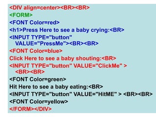 144
<DIV align=center><BR><BR>
<FORM>
<FONT Color=red>
<h1>Press Here to see a baby crying:<BR>
<INPUT TYPE="button"
VALUE="PressMe"><BR><BR>
<FONT Color=blue>
Click Here to see a baby shouting:<BR>
<INPUT TYPE="button" VALUE="ClickMe" >
<BR><BR>
<FONT Color=green>
Hit Here to see a baby eating:<BR>
<INPUT TYPE="button" VALUE="HitME" > <BR><BR>
<FONT Color=yellow>
</FORM></DIV>
 