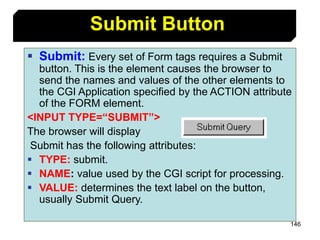 146
 Submit: Every set of Form tags requires a Submit
button. This is the element causes the browser to
send the names and values of the other elements to
the CGI Application specified by the ACTION attribute
of the FORM element.
<INPUT TYPE=“SUBMIT”>
The browser will display
Submit has the following attributes:
 TYPE: submit.
 NAME: value used by the CGI script for processing.
 VALUE: determines the text label on the button,
usually Submit Query.
Submit Button
 