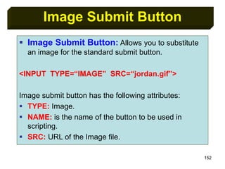 152
Image Submit Button
 Image Submit Button: Allows you to substitute
an image for the standard submit button.
<INPUT TYPE=“IMAGE” SRC=“jordan.gif”>
Image submit button has the following attributes:
 TYPE: Image.
 NAME: is the name of the button to be used in
scripting.
 SRC: URL of the Image file.
 