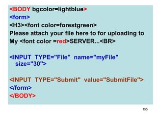 155
<BODY bgcolor=lightblue>
<form>
<H3><font color=forestgreen>
Please attach your file here to for uploading to
My <font color =red>SERVER...<BR>
<INPUT TYPE="File" name="myFile"
size="30">
<INPUT TYPE="Submit" value="SubmitFile">
</form>
</BODY>
 
