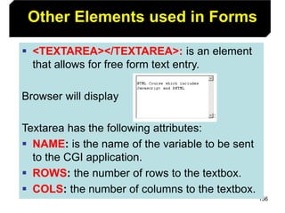 156
Other Elements used in Forms
 <TEXTAREA></TEXTAREA>: is an element
that allows for free form text entry.
Browser will display
Textarea has the following attributes:
 NAME: is the name of the variable to be sent
to the CGI application.
 ROWS: the number of rows to the textbox.
 COLS: the number of columns to the textbox.
 