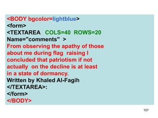 157
<BODY bgcolor=lightblue>
<form>
<TEXTAREA COLS=40 ROWS=20
Name="comments" >
From observing the apathy of those
about me during flag raising I
concluded that patriotism if not
actually on the decline is at least
in a state of dormancy.
Written by Khaled Al-Fagih
</TEXTAREA>:
</form>
</BODY>
 