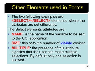 161
Other Elements used in Forms
 The two following examples are
<SELECT></SELECT> elements, where the
attributes are set differently.
The Select elements attributes are:
 NAME: is the name of the variable to be sent
to the CGI application.
 SIZE: this sets the number of visible choices.
 MULTIPLE: the presence of this attribute
signifies that the user can make multiple
selections. By default only one selection is
allowed.
 