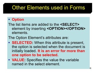 166
Other Elements used in Forms
 Option
The list items are added to the <SELECT>
element by inserting <OPTION></OPTION>
elements.
The Option Element’s attributes are:
 SELECTED: When this attribute is present,
the option is selected when the document is
initially loaded. It is an error for more than
one option to be selected.
 VALUE: Specifies the value the variable
named in the select element.
 
