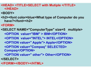 169
<HEAD> <TITLE>SELECT with Mutiple </TITLE>
</HEAD>
<BODY>
<h2><font color=blue>What type of Computer do you
have?</font><h2>
<FORM>
<SELECT NAME="ComputerType" size=5 multiple>
<OPTION value="IBM" > IBM</OPTION>
<OPTION value="INTEL"> INTEL</OPTION>
<OPTION value=" Apple"> Apple</OPTION>
<OPTION value="Compaq" SELECTED>
Compaq</OPTION>
<OPTION value=" other"> Other</OPTION>
</SELECT>
</FORM></BODY></HTML>
 