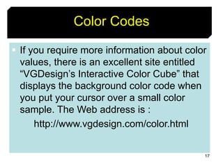 17
Color Codes
 If you require more information about color
values, there is an excellent site entitled
“VGDesign’s Interactive Color Cube” that
displays the background color code when
you put your cursor over a small color
sample. The Web address is :
http://www.vgdesign.com/color.html
 