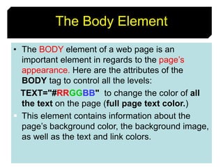 18
The Body Element
• The BODY element of a web page is an
important element in regards to the page’s
appearance. Here are the attributes of the
BODY tag to control all the levels:
TEXT="#RRGGBB" to change the color of all
the text on the page (full page text color.)
 This element contains information about the
page’s background color, the background image,
as well as the text and link colors.
 