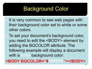 19
Background Color
 It is very common to see web pages with
their background color set to white or some
other colors.
 To set your document’s background color,
you need to edit the <BODY> element by
adding the BGCOLOR attribute. The
following example will display a document
with a white background color:
<BODY BGCOLOR=“#FFFFFF”></BODY>
 