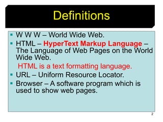 2
Definitions
 W W W – World Wide Web.
 HTML – HyperText Markup Language –
The Language of Web Pages on the World
Wide Web.
HTML is a text formatting language.
 URL – Uniform Resource Locator.
 Browser – A software program which is
used to show web pages.
 