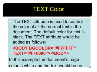 20
TEXT Color
 The TEXT attribute is used to control
the color of all the normal text in the
document. The default color for text is
black. The TEXT attribute would be
added as follows:
<BODY BGCOLOR=“#FFFFFF”
TEXT=“#FF0000”></BODY>
In this example the document’s page
color is white and the text would be red.
 