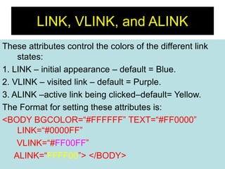 21
LINK, VLINK, and ALINK
These attributes control the colors of the different link
states:
1. LINK – initial appearance – default = Blue.
2. VLINK – visited link – default = Purple.
3. ALINK –active link being clicked–default= Yellow.
The Format for setting these attributes is:
<BODY BGCOLOR=“#FFFFFF” TEXT=“#FF0000”
LINK=“#0000FF”
VLINK=“#FF00FF”
ALINK=“FFFF00”> </BODY>
 