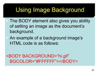 22
Using Image Background
 The BODY element also gives you ability
of setting an image as the document’s
background.
 An example of a background image’s
HTML code is as follows:
<BODY BACKGROUND=“hi.gif”
BGCOLOR=“#FFFFFF”></BODY>
 