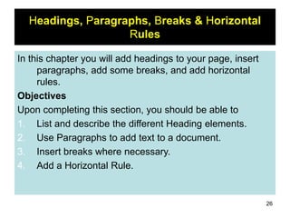 26
Headings, Paragraphs, Breaks & Horizontal
Rules
In this chapter you will add headings to your page, insert
paragraphs, add some breaks, and add horizontal
rules.
Objectives
Upon completing this section, you should be able to
1. List and describe the different Heading elements.
2. Use Paragraphs to add text to a document.
3. Insert breaks where necessary.
4. Add a Horizontal Rule.
 