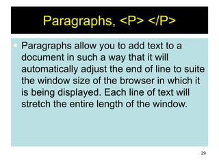 29
Paragraphs, <P> </P>
 Paragraphs allow you to add text to a
document in such a way that it will
automatically adjust the end of line to suite
the window size of the browser in which it
is being displayed. Each line of text will
stretch the entire length of the window.
 