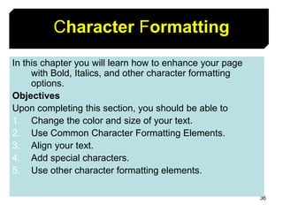 36
Character Formatting
In this chapter you will learn how to enhance your page
with Bold, Italics, and other character formatting
options.
Objectives
Upon completing this section, you should be able to
1. Change the color and size of your text.
2. Use Common Character Formatting Elements.
3. Align your text.
4. Add special characters.
5. Use other character formatting elements.
 