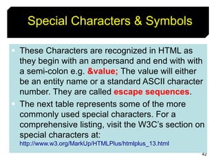 42
Special Characters & Symbols
 These Characters are recognized in HTML as
they begin with an ampersand and end with with
a semi-colon e.g. &value; The value will either
be an entity name or a standard ASCII character
number. They are called escape sequences.
 The next table represents some of the more
commonly used special characters. For a
comprehensive listing, visit the W3C’s section on
special characters at:
http://www.w3.org/MarkUp/HTMLPlus/htmlplus_13.html
 