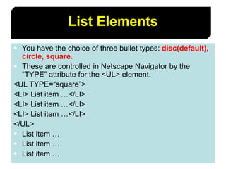 49
List Elements
 You have the choice of three bullet types: disc(default),
circle, square.
 These are controlled in Netscape Navigator by the
“TYPE” attribute for the <UL> element.
<UL TYPE=“square”>
<LI> List item …</LI>
<LI> List item …</LI>
<LI> List item …</LI>
</UL>
 List item …
 List item …
 List item …
 