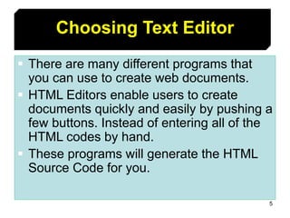 5
Choosing Text Editor
 There are many different programs that
you can use to create web documents.
 HTML Editors enable users to create
documents quickly and easily by pushing a
few buttons. Instead of entering all of the
HTML codes by hand.
 These programs will generate the HTML
Source Code for you.
 