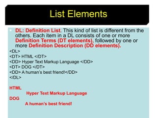 54
List Elements
 DL: Definition List. This kind of list is different from the
others. Each item in a DL consists of one or more
Definition Terms (DT elements), followed by one or
more Definition Description (DD elements).
<DL>
<DT> HTML </DT>
<DD> Hyper Text Markup Language </DD>
<DT> DOG </DT>
<DD> A human’s best friend!</DD>
</DL>
HTML
Hyper Text Markup Language
DOG
A human’s best friend!
 