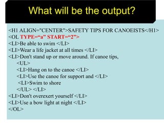 56
<H1 ALIGN="CENTER">SAFETY TIPS FOR CANOEISTS</H1>
<OL TYPE=“a” START=“2”>
<LI>Be able to swim </LI>
<LI>Wear a life jacket at all times </LI>
<LI>Don't stand up or move around. If canoe tips,
<UL>
<LI>Hang on to the canoe </LI>
<LI>Use the canoe for support and </LI>
<LI>Swim to shore
</UL> </LI>
<LI>Don't overexert yourself </LI>
<LI>Use a bow light at night </LI>
</OL>
What will be the output?
 