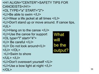 58
<H1 ALIGN="CENTER">SAFETY TIPS FOR
CANOEISTS</H1>
<OL TYPE="a" START="2">
<LI>Be able to swim </LI>
<LI>Wear a life jacket at all times </LI>
<LI>Don't stand up or move around. If canoe tips,
<UL>
<LI>Hang on to the canoe </LI>
<LI>Use the canoe for support
<OL type="I" start="4">
<LI> Be careful </LI>
<LI> Do not look around</LI>
</LI> </OL>
<LI>Swim to shore
</UL> </LI>
<LI>Don't overexert yourself </LI>
<LI>Use a bow light at night </LI>
</OL>
What
will
be the
output?
 