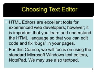 6
Choosing Text Editor
 HTML Editors are excellent tools for
experienced web developers; however; it
is important that you learn and understand
the HTML language so that you can edit
code and fix “bugs” in your pages.
 For this Course, we will focus on using the
standard Microsoft Windows text editors,
NotePad. We may use also textpad.
 