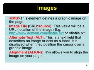 61
Images
 <IMG>This element defines a graphic image on
the page.
 Image File (SRC:source): This value will be a
URL (location of the image) E.g.
http://www.domain.com/dir/file.ext or /dir/file.txt.
 Alternate Text (ALT): This is a text field that
describes an image or acts as a label. It is
displayed when they position the cursor over a
graphic image.
 Alignment (ALIGN): This allows you to align the
image on your page.
 
