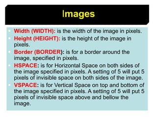 62
Images
 Width (WIDTH): is the width of the image in pixels.
 Height (HEIGHT): is the height of the image in
pixels.
 Border (BORDER): is for a border around the
image, specified in pixels.
 HSPACE: is for Horizontal Space on both sides of
the image specified in pixels. A setting of 5 will put 5
pixels of invisible space on both sides of the image.
 VSPACE: is for Vertical Space on top and bottom of
the image specified in pixels. A setting of 5 will put 5
pixels of invisible space above and bellow the
image.
 