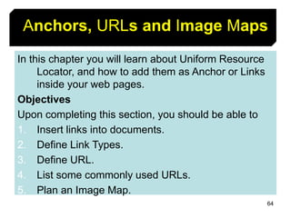 64
Anchors, URLs and Image Maps
In this chapter you will learn about Uniform Resource
Locator, and how to add them as Anchor or Links
inside your web pages.
Objectives
Upon completing this section, you should be able to
1. Insert links into documents.
2. Define Link Types.
3. Define URL.
4. List some commonly used URLs.
5. Plan an Image Map.
 