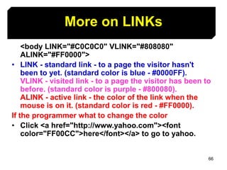 66
<body LINK="#C0C0C0" VLINK="#808080"
ALINK="#FF0000">
• LINK - standard link - to a page the visitor hasn't
been to yet. (standard color is blue - #0000FF).
VLINK - visited link - to a page the visitor has been to
before. (standard color is purple - #800080).
ALINK - active link - the color of the link when the
mouse is on it. (standard color is red - #FF0000).
If the programmer what to change the color
• Click <a href="http://www.yahoo.com"><font
color="FF00CC">here</font></a> to go to yahoo.
More on LINKs
 