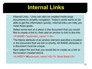 67
Internal Links
 Internal Links : Links can also be created inside large
documents to simplify navigation. Today’s world wants to be
able to get the information quickly. Internal links can help you
meet these goals.
1. Select some text at a place in the document that you would
like to create a link to, then add an anchor to link to like this:
<A NAME=“bookmark_name”></A>
The Name attribute of an anchor element specifies a location
in the document that we link to shortly. All NAME attributes in
a document must be unique.
2. Next select the text that you would like to create as a link to
the location created above.
<A HREF=“#bookmark_name”>Go To Book Mark</A>
 